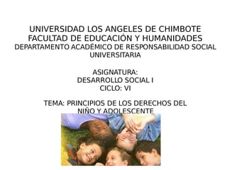 UNIVERSIDAD LOS ANGELES DE CHIMBOTE FACULTAD DE EDUCACIÓN Y HUMANIDADES DEPARTAMENTO ACADÉMICO DE RESPONSABILIDAD SOCIAL UNIVERSITARIA ASIGNATURA: DESARROLLO SOCIAL I CICLO: VI TEMA: PRINCIPIOS DE LOS DERECHOS DEL NIÑO Y ADOLESCENTE 
