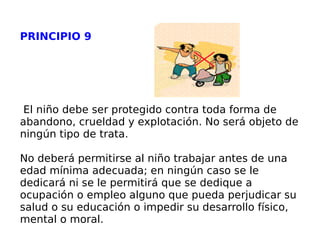 PRINCIPIO 9 El niño debe ser protegido contra toda forma de abandono, crueldad y explotación. No será objeto de ningún tipo de trata. No deberá permitirse al niño trabajar antes de una edad mínima adecuada; en ningún caso se le dedicará ni se le permitirá que se dedique a ocupación o empleo alguno que pueda perjudicar su salud o su educación o impedir su desarrollo físico, mental o moral. 