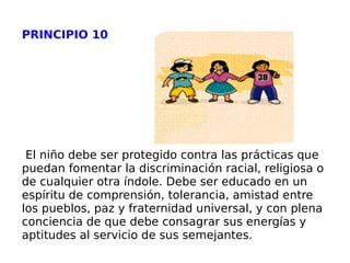 PRINCIPIO 10 El niño debe ser protegido contra las prácticas que puedan fomentar la discriminación racial, religiosa o de cualquier otra índole. Debe ser educado en un espíritu de comprensión, tolerancia, amistad entre los pueblos, paz y fraternidad universal, y con plena conciencia de que debe consagrar sus energías y aptitudes al servicio de sus semejantes. 