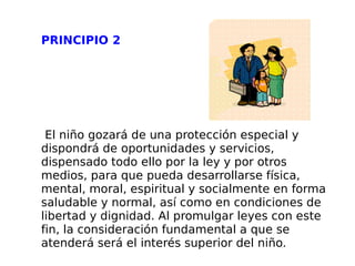 PRINCIPIO 2 El niño gozará de una protección especial y dispondrá de oportunidades y servicios, dispensado todo ello por la ley y por otros medios, para que pueda desarrollarse física, mental, moral, espiritual y socialmente en forma saludable y normal, así como en condiciones de libertad y dignidad. Al promulgar leyes con este fin, la consideración fundamental a que se atenderá será el interés superior del niño. 