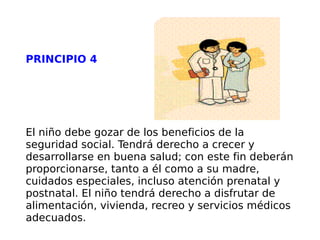 PRINCIPIO 4 El niño debe gozar de los beneficios de la seguridad social. Tendrá derecho a crecer y desarrollarse en buena salud; con este fin deberán proporcionarse, tanto a él como a su madre, cuidados especiales, incluso atención prenatal y postnatal. El niño tendrá derecho a disfrutar de alimentación, vivienda, recreo y servicios médicos adecuados. 