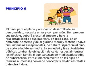PRINCIPIO 6 El niño, para el pleno y armonioso desarrollo de su personalidad, necesita amor y comprensión. Siempre que sea posible, deberá crecer al amparo y bajo la responsabilidad de sus padres y, en todo caso, en un ambiente de afecto y de seguridad moral y material; salvo circunstancias excepcionales, no deberá separarse al niño de corta edad de su madre. La sociedad y las autoridades públicas tendrán la obligación de cuidar especialmente a los niños sin familia o que carezcan de medios adecuados de subsistencia. Para el mantenimiento de los hijos de familias numerosas conviene conceder subsidios estatales o de otra índole. 