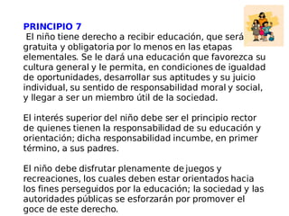 PRINCIPIO 7 El niño tiene derecho a recibir educación, que será gratuita y obligatoria por lo menos en las etapas elementales. Se le dará una educación que favorezca su cultura general y le permita, en condiciones de igualdad de oportunidades, desarrollar sus aptitudes y su juicio individual, su sentido de responsabilidad moral y social, y llegar a ser un miembro útil de la sociedad. El interés superior del niño debe ser el principio rector de quienes tienen la responsabilidad de su educación y orientación; dicha responsabilidad incumbe, en primer término, a sus padres. El niño debe disfrutar plenamente de juegos y recreaciones, los cuales deben estar orientados hacia los fines perseguidos por la educación; la sociedad y las autoridades públicas se esforzarán por promover el goce de este derecho. 