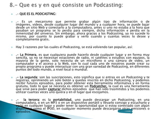  .- QUE ES EL PODCASTING:
 .- Es un mecanismo que permite grabar algún tipo de información o de
imágenes, videos, desde cualquier lugar del mundo y a cualquier hora, se puede bajar
desde un sitio Web y conectarlo a la computadora, antes si uno no estaba a la hora que
pasaban un programa se lo perdía para siempre, dicha información e perdía en la
inmensidad del universo. Sin embargo, ahora gracias a los Podcasting, ya no sucede lo
mismo, por cuanto lo puede grabar y verlo cuando y cuantas veces lo desee y
completamente gratis.
 Hay 3 razones por las cuales el Podcasting, se está volviendo tan popular, así:
 .- La Primera, es que cualquiera puede hacerlo desde cualquier lugar y en forma muy
sencilla, ya no se necesitan estaciones de radio, ni satélites o estudios con equipos, la
mayoría de la gente, solo necesita de un micrófono o una cámara de video, un
computador y el acceso a la Web, con lo cual cada uno de nosotros puede crear su
propio programa y puede interactuar con una gran variedad de Podcasting, en diferentes
puntos del todo mundo, a nivel local o mundial.
 .- La segunda: son las suscripciones, esto significa que si entras en un Podcasting y te
registras, oprimiendo un solo botón y quedas inscrito en dicho Podcasting, y podemos
recibir futuros episodios, para poder obtener esta herramienta informativa y en forma
gratuita, todo lo que se necesita es obtener un Podcatcher, la cual es una herramienta
que sirve para poder capturar dichos episodios que han sido trasmitidos y los podemos
utilizar cuantas veces uno quiera y en el lugar que escojamos.
 .- la tercera: es la portabilidad, uno puede descargar un Podcasting, en una
computadora, o en un MP3 o en un dispositivo portátil y llevarlo consigo y escucharlo y
verlo en cualquier lugar y poder tener la oportunidad que si estoy conectado con algún
dispositivo como el IPOD, en cualquier momento puede descargarse otras emisiones o
episodios.
 