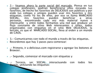  2.- Veamos ahora la parte social del marcado. Piensa en tus
colegas profesores, podrían beneficiarse ellos mirando tus
favoritos, de hecho los favoritos de DELICIOUS son públicos y por
ende tus colegas y amigos pueden usar mis favoritos y mis
etiquetas, como Yo los de ellos, por eso se llama MARCADO
SOCIAL, mis favoritos pueden beneficiar a otras
personas, encontrando cada vez más material nuevo e
interesante y entre todos formamos una red que produce un
flujo constante de sitios Web interesantes y útiles, todos
organizados con etiquetas en el sitio Web DELICIOUS, la
lección, es que el MARCADO SOCIAL, lleva al orden a un mundo
de CAOS.
 3.- Comunicarnos con todo el mundo a través de las etiquetas.
 Recordemos que hay 3 pasos para comenzar:
 .- Primero, ir a delicious.com registrarse y agregar los botones al
Browser.
 .- Segundo, comenzar el marcado con etiquetas y
 .- Tercero, ser SOCIAL interactuando con todos los
demás, utilizando las etiquetas.
 