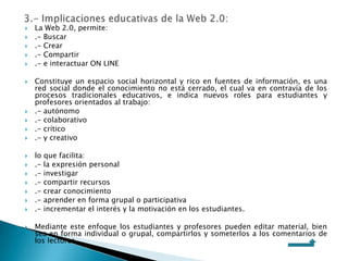  La Web 2.0, permite:
 .- Buscar
 .- Crear
 .- Compartir
 .- e interactuar ON LINE
 Constituye un espacio social horizontal y rico en fuentes de información, es una
red social donde el conocimiento no está cerrado, el cual va en contravía de los
procesos tradicionales educativos, e indica nuevos roles para estudiantes y
profesores orientados al trabajo:
 .- autónomo
 .- colaborativo
 .- crítico
 .- y creativo
 lo que facilita:
 .- la expresión personal
 .- investigar
 .- compartir recursos
 .- crear conocimiento
 .- aprender en forma grupal o participativa
 .- incrementar el interés y la motivación en los estudiantes.
 Mediante este enfoque los estudiantes y profesores pueden editar material, bien
sea en forma individual o grupal, compartirlos y someterlos a los comentarios de
los lectores.

 