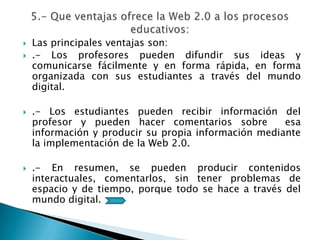  Las principales ventajas son:
 .- Los profesores pueden difundir sus ideas y
comunicarse fácilmente y en forma rápida, en forma
organizada con sus estudiantes a través del mundo
digital.
 .- Los estudiantes pueden recibir información del
profesor y pueden hacer comentarios sobre esa
información y producir su propia información mediante
la implementación de la Web 2.0.
 .- En resumen, se pueden producir contenidos
interactuales, comentarlos, sin tener problemas de
espacio y de tiempo, porque todo se hace a través del
mundo digital.
 