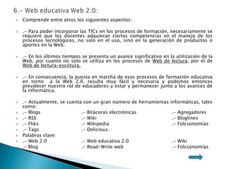  Comprende entre otros los siguientes aspectos:
 .- Para poder incorporar las TICs en los procesos de formación, necesariamente se
requiere que los docentes adquieran ciertas competencias en el manejo de los
procesos tecnológicos, no solo en el uso, sino en la generación de productos o
aportes en la Web.
 .- En los últimos tiempos se presenta un avance significativo en la utilización de la
Web, por cuanto no solo se utiliza en los procesos de Web de lectura, por el de
Web de lectura-escritura.
 .- En consecuencia, la puesta en marcha de esos procesos de formación educativa
en torno a la Web 2.0, resulta muy fácil y necesaria y podemos entonces
prevalecer nuestro rol de educadores y estar y permanecer junto a los avances de
la informática.
 .- Actualmente, se cuenta con un gran número de herramientas informáticas, tales
como:
 .- Blogs .- Bitácoras electrónicas .- Agregadores
 .- RSS .- Wiki .- Bloglines
 .- Fliks .- Wikipedia .- Folcsonomías
 .- Tags .- Delicious.
 Palabras clave:
 .- Web 2.0 .- Web educativa 2.0 .- Wiki
 .- Blog .- Read-Write web .- Folcsonomías

 