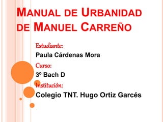 MANUAL DE URBANIDAD
DE MANUEL CARREÑO
Estudiante:
Paula Cárdenas Mora
Curso:
3º Bach D
Institución:
Colegio TNT. Hugo Ortiz Garcés
 