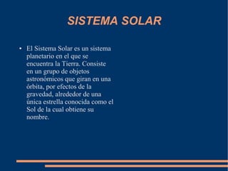 SISTEMA SOLAR

●   El Sistema Solar es un sistema
    planetario en el que se
    encuentra la Tierra. Consiste
    en un grupo de objetos
    astronómicos que giran en una
    órbita, por efectos de la
    gravedad, alrededor de una
    única estrella conocida como el
    Sol de la cual obtiene su
    nombre.
 