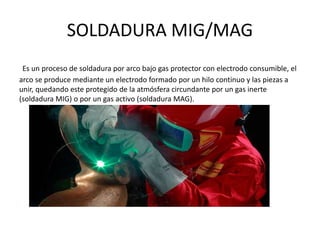 SOLDADURA MIG/MAG
Es un proceso de soldadura por arco bajo gas protector con electrodo consumible, el
arco se produce mediante un electrodo formado por un hilo continuo y las piezas a
unir, quedando este protegido de la atmósfera circundante por un gas inerte
(soldadura MIG) o por un gas activo (soldadura MAG).
 