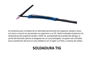 SOLDADURA TIG
Se caracteriza por el empleo de un electrodo permanente de tungsteno, aleado a veces
con torio o circonio en porcentajes no superiores a un 2%. Dada la elevada resistencia a la
temperatura del tungsteno (funde a 3410 °C), acompañada de la protección del gas, la
punta del electrodo apenas se desgasta tras un uso prolongado. Los gases más utilizados
para la protección del arco en esta soldadura son el argón y el helio, o mezclas de ambos.
 