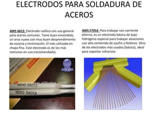 ELECTRODOS PARA SOLDADURA DE
ACEROS
AWS 6013: Electrodo rutílico con uso general
para aceros comunes. Tiene buen encendido,
un arco suave con muy buen desprendimiento
de escoria y terminación. El más utilizado en
chapa fina. Este electrodo es de los más
comunes en uso (recomendado).
AWS E7016: Para trabajar con corriente
alterna, es un electrodo básico de bajo
hidrógeno especial para trabajar aleaciones
con alto contenido de azufre y fósforos. Otro
de los electrodos más usados (básico), ideal
para soportar esfuerzos
 