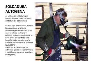 SOLDADURA
AUTOGENA
es un tipo de soldadura por
fusión, también conocida como
soldadura oxi-combustible
En este tipo de soldadura, el calor
lo proporciona una llama
producida por la combustión de
una mezcla de acetileno y
oxígeno, en partes iguales que se
hace arder a la salida de una
boquilla. La temperatura de la
llama se encuentra en el orden de
los 1.300ºC.
El efecto del calor funde los
extremos que se unen al enfriarse
y solidificarse logrando un enlace
homogéneo.
 