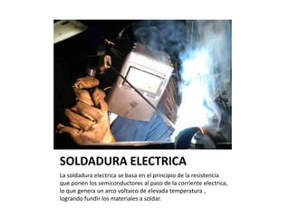 SOLDADURA ELECTRICA
La soldadura electrica se basa en el principio de la resistencia
que ponen los semiconductores al paso de la corriente electrica,
lo que genera un arco voltaico de elevada temperatura ,
logrando fundir los materiales a soldar.
 