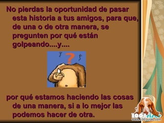 No pierdas la oportunidad de pasar esta historia a tus amigos, para que, de una o de otra manera, se pregunten por qué están golpeando....y.... por qué estamos haciendo las cosas de una manera, si a lo mejor las podemos hacer de otra. 