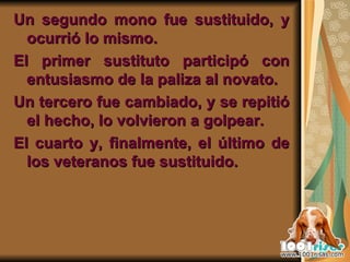 Un segundo mono fue sustituido, y ocurrió lo mismo.  El primer sustituto participó con entusiasmo de la paliza al novato.  Un tercero fue cambiado, y se repitió el hecho, lo volvieron a golpear. El cuarto y, finalmente, el último de los veteranos fue sustituido. 