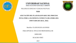 FACULTAD DE DERECHO Y CIENCIAS POLÍTICAS
TESIS
AFECTACIÓN DEL PLAZO RAZONABLE DEL PROCESO
PENAL POR LA MANIFIESTA CONDUCTA DILATORIA DEL
IMPUTADO (HUARAL, 2022)
Bachiller: FLAVIO HUIZAALFONSO
PARA OPTAR EL TITULO DE PROFESIONAL DE
ABOGADO
HUACHO–PERÚ
2023
 