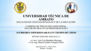 UNIVERSIDAD TÉCNICA DE
AMBATO
FACULTAD DE CIENCIAS HUMANAS Y DE LA EDUCACIÓN

CARRERA DE PSICOLOGÍA INDUSTRIAL
TALLER DE PRACTICAS PROFESIONALES I

10 ERRORES IMPERDONABLES EN TIEMPO DE CRISIS
SÉPTIMO SEMESTRE PARALELO “B”
ALUMNO: José Luis Bombón Mayorga
TUTOR: Ing. Marcia Eulalia Vásquez Freire
Septiembre 2013 – Febrero 2014

Ambato - Ecuador

 
