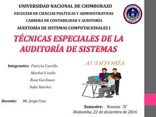 UNIVERSIDAD NACIONAL DE CHIMBORAZO
FACULTAD DE CIENCIAS POLÍTICAS Y ADMINISTRATIVAS
CARRERA DE CONTABILIDAD Y AUDITORÍA
AUDITORÍA DE SISTEMAS COMPUTACIONALES I
Semestre: Noveno “A”
Riobamba, 22 de diciembre de 2016
Integrantes: Patricia Carrillo
Maribel Criollo
Rosa Gavilanes
Sofía Sánchez
Docente: Ms. Jorge Cruz
 