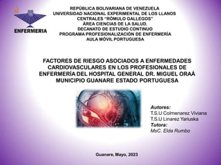 REPÚBLICA BOLIVARIANA DE VENEZUELA
UNIVERSIDAD NACIONAL EXPERIMENTAL DE LOS LLANOS
CENTRALES “RÓMULO GALLEGOS”
ÁREA CIENCIAS DE LA SALUD.
DECANATO DE ESTUDIO CONTINUO
PROGRAMA PROFESIONALIZACIÓN DE ENFERMERÍA
AULA MÓVIL PORTUGUESA
FACTORES DE RIESGO ASOCIADOS A ENFERMEDADES
CARDIOVASCULARES EN LOS PROFESIONALES DE
ENFERMERÍA DEL HOSPITAL GENERAL DR. MIGUEL ORAÁ
MUNICIPIO GUANARE ESTADO PORTUGUESA
Autores:
T.S.U Colmenarez Viviana
T.S.U Linarez Yariuska
Tutora:
MsC. Elda Rumbo
Guanare, Mayo, 2023
 