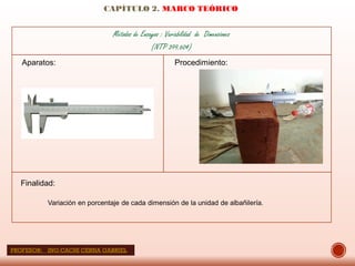 CAPÍTULO 2. MARCO TEÓRICO
Métodos de Ensayos : Variabilidad de Dimensiones
(NTP 399.604)
Aparatos: Procedimiento:
Finalidad:
Variación en porcentaje de cada dimensión de la unidad de albañilería.
PROFESOR: ING:CACHI CERNA GABRIEL
 