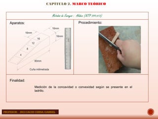 CAPÍTULO 2. MARCO TEÓRICO
Aparatos: Procedimiento:
Finalidad:
Medición de la concavidad o convexidad según se presente en el
ladrillo.
80mm
4
8
12
16
16mm
16mm
16mm
Cuña milimetrada
Métodos de Ensayos : Alabeo (NTP 399.613)
PROFESOR: ING:CACHI CERNA GABRIEL
 