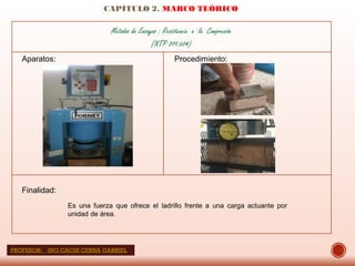 CAPÍTULO 2. MARCO TEÓRICO
Métodos de Ensayos : Resistencia a la Compresión
(NTP 399.604)
Aparatos: Procedimiento:
Finalidad:
Es una fuerza que ofrece el ladrillo frente a una carga actuante por
unidad de área.
PROFESOR: ING:CACHI CERNA GABRIEL
 