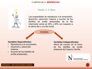 CAPÍTULO 3. HIPÓTESIS
Formulación de la Hipótesis
Las propiedades de resistencia a la compresión,
absorción, absorción máxima y succión de los
ladrillos de arcilla artesanales de la fila
intermedia varían en 50% y 40% con respecto a
la última fila y a la fila inicial.
Variables
Variables Dependientes:
• Resistencia a la compresión,
• Absorción y absorción
máxima,
• Succión de los ladrillos de
arcilla artesanales.
Variables Independientes:
Altura de cocción en el horno
de los ladrillos de arcilla
artesanal del Caserío Cerrillo.
PROFESOR: ING:CACHI CERNA GABRIEL
 