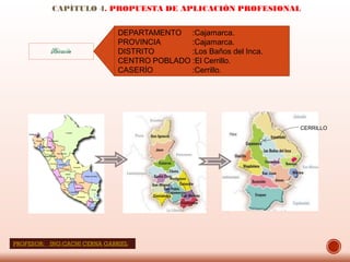 CAPÍTULO 4. PROPUESTA DE APLICACIÓN PROFESIONAL
DEPARTAMENTO :Cajamarca.
PROVINCIA :Cajamarca.
DISTRITO :Los Baños del Inca.
CENTRO POBLADO :El Cerrillo.
CASERÍO :Cerrillo.
Ubicación
CERRILLO
PROFESOR: ING:CACHI CERNA GABRIEL
 