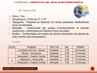 CAPÍTULO 4. PROPUESTA DE APLICACIÓN PROFESIONAL
Accesibilidad
RUTA TRAMOS TIPO VIA KM. TIEMPO
1
Los Baños del Inca - Otuzco Asfaltada 7.00 20 minutos
Otuzco – Aeropuerto Asfaltada 5.00 15 minutos
Aeropuerto – Caserío Cerrillo Afirmada 1.00 10 minutos
2
Cajamarca – Aeropuerto Asfaltada 5.00 15 minutos
Aeropuerto – Caserío Cerrillo Afirmada 1.00 10 minutos
Clima, Topografía y Geología
• Clima : Frio
• Temperatura : Entre los 3° y 15°
• Topografía : Presenta un desnivel con fuerte pendiente clasificándola
como accidentada.
• Geología : Conformada por suelos correspondiente al periodo
cuaternario, conformado por Detritus Fluvio aluviales.
• Suelos : Conformados por suelos de arenas mescladas con gravas de
color marrón claro blanquecino.
PROFESOR: ING:CACHI CERNA GABRIEL
 