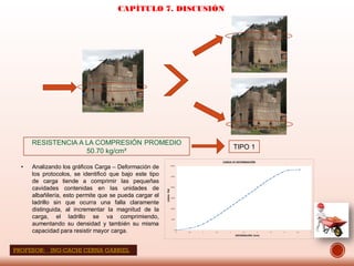 CAPÍTULO 7. DISCUSIÓN
• Analizando los gráficos Carga – Deformación de
los protocolos, se identificó que bajo este tipo
de carga tiende a comprimir las pequeñas
cavidades contenidas en las unidades de
albañilería, esto permite que se pueda cargar el
ladrillo sin que ocurra una falla claramente
distinguida, al incrementar la magnitud de la
carga, el ladrillo se va comprimiendo,
aumentando su densidad y también su misma
capacidad para resistir mayor carga.
RESISTENCIA A LA COMPRESIÓN PROMEDIO
50.70 kg/cm²
TIPO 1
PROFESOR: ING:CACHI CERNA GABRIEL
 