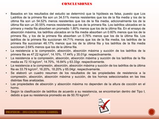 CONCLUSIONES
• Basados en los resultados del estudio se determinó que la hipótesis es falsa, puesto que Los
Ladrillos de la primera fila son un 34.51% menos resistentes que los de la fila media y los de la
última fila son un 54.52% menos resistentes que los de la fila media, adicionalmente los de la
última fila son un 30.55% menos resistentes que los de la primera fila. Los ladrillos ubicados en la
primera y media fila absorben en promedio 1.80% menos que los de la última fila. En el ensayo de
absorción máxima, los ladrillos ubicados en la fila media absorben un 0.60% menos que los de la
primera fila, y los de la primera fila absorben un 0.76% menos que los de la última fila. Los
ladrillos de la primera fila succionan 44.71% menos que los de la fila media, los ladrillos de la
primera fila succionan 46.17% menos que los de la última fila y los ladrillos de la fila media
succionan 2.64% menos que los de la última fila.
• La resistencia a la compresión, absorción, absorción máxima y succión de los ladrillos de la
primera fila es 47.22 kg/cm2, 14.10%, 17.44% y 35.01gr. respectivamente.
• La resistencia a la compresión, absorción, absorción máxima y succión de los ladrillos de la fila
media es 72.10 kg/cm2, 14.70%, 16.84% y 63.33gr. respectivamente.
• La resistencia a la compresión, absorción, absorción máxima y succión de los ladrillos de la última
fila es 33.79 kg/cm2, 16.20%, 18.20% y 65.04gr. respectivamente.
• Se elaboró un cuadro resumen de los resultados de las propiedades de resistencia a la
compresión, absorción, absorción máxima y succión, de los hornos seleccionados en las tres
distintas filas analizadas.
• Las propiedades de absorción y absorción máxima no dependen de la altura de cocción en el
horno.
• Según la clasificación de ladrillos de acuerdo a su resistencia, se encontrarían dentro del Tipo I,
debido a que su resistencia promedio es de 50.70 kg/cm2.
PROFESOR: ING:CACHI CERNA GABRIEL
 