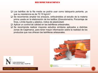 RECOMENDACIONES
 Los ladrillos de la fila media se podría usar como tabiquería portante, ya
que su resistencia es de 72.10 kg/cm2.
 Se recomienda ampliar los ensayos, enfocándolos al estudio de la materia
prima usada en la elaboración de los ladillos (Granulometría, Porcentaje de
finos, Límite líquido y plástico, índice de plasticidad)
 Aplicar un control de calidad en las ladrilleras artesanales.
 Se recomienda realizar mayores estudios similares aplicados a distintas
zonas de Cajamarca, para tener mayor información sobre la realidad de los
productos que nos ofrecen las ladrilleras artesanales.
PROFESOR: ING:CACHI CERNA GABRIEL
 