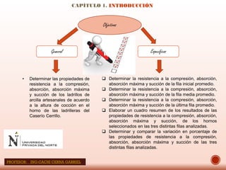 CAPÍTULO 1. INTRODUCCIÓN
Objetivos
General Específicos
• Determinar las propiedades de
resistencia a la compresión,
absorción, absorción máxima
y succión de los ladrillos de
arcilla artesanales de acuerdo
a la altura de cocción en el
horno de las ladrilleras del
Caserío Cerrillo.
 Determinar la resistencia a la compresión, absorción,
absorción máxima y succión de la fila inicial promedio.
 Determinar la resistencia a la compresión, absorción,
absorción máxima y succión de la fila media promedio.
 Determinar la resistencia a la compresión, absorción,
absorción máxima y succión de la última fila promedio.
 Elaborar un cuadro resumen de los resultados de las
propiedades de resistencia a la compresión, absorción,
absorción máxima y succión, de los hornos
seleccionados en las tres distintas filas analizadas.
 Determinar y comparar la variación en porcentaje de
las propiedades de resistencia a la compresión,
absorción, absorción máxima y succión de las tres
distintas filas analizadas.
PROFESOR: ING:CACHI CERNA GABRIEL
 