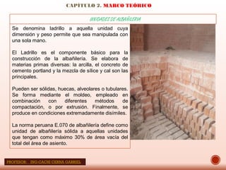 CAPÍTULO 2. MARCO TEÓRICO
UNIDADES DE ALBAÑILERIA
Se denomina ladrillo a aquella unidad cuya
dimensión y peso permite que sea manipulada con
una sola mano.
El Ladrillo es el componente básico para la
construcción de la albañilería. Se elabora de
materias primas diversas: la arcilla, el concreto de
cemento portland y la mezcla de sílice y cal son las
principales.
Pueden ser sólidas, huecas, alveolares o tubulares.
Se forma mediante el moldeo, empleado en
combinación con diferentes métodos de
compactación, o por extrusión. Finalmente, se
produce en condiciones extremadamente disímiles.
La norma peruana E.070 de albañilería define como
unidad de albañilería sólida a aquellas unidades
que tengan como máximo 30% de área vacía del
total del área de asiento.
PROFESOR: ING:CACHI CERNA GABRIEL
 