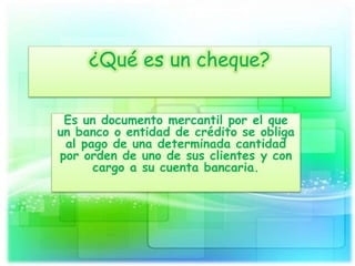 ¿Qué es un cheque?
Es un documento mercantil por el que
un banco o entidad de crédito se obliga
al pago de una determinada cantidad
por orden de uno de sus clientes y con
cargo a su cuenta bancaria.
 