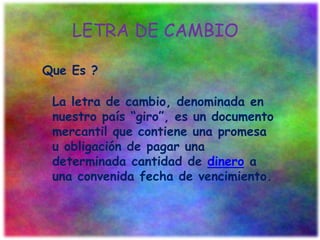 LETRA DE CAMBIO
Que Es ?
La letra de cambio, denominada en
nuestro país “giro”, es un documento
mercantil que contiene una promesa
u obligación de pagar una
determinada cantidad de dinero a
una convenida fecha de vencimiento.
 