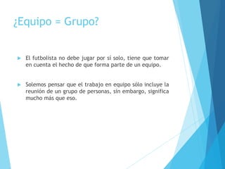 ¿Equipo = Grupo?
 El futbolista no debe jugar por sí solo, tiene que tomar
en cuenta el hecho de que forma parte de un equipo.
 Solemos pensar que el trabajo en equipo sólo incluye la
reunión de un grupo de personas, sin embargo, significa
mucho más que eso.
 