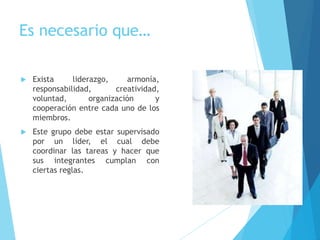 Es necesario que…
 Exista liderazgo, armonía,
responsabilidad, creatividad,
voluntad, organización y
cooperación entre cada uno de los
miembros.
 Este grupo debe estar supervisado
por un líder, el cual debe
coordinar las tareas y hacer que
sus integrantes cumplan con
ciertas reglas.
 