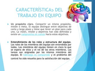 CARACTERÍSTICAS DEL
TRABAJO EN EQUIPO
 Un propósito claro. Compartir un mismo propósito,
misión o meta. El equipo distingue entre objetivos de
corto y largo plazo y tiene que tener un plan para cada
uno. La visión, misión y objetivos han sido definidas y
existe un compromiso en común hacia estos objetivos.
 Entendimiento de los roles y estructura del equipo.
Los roles de los miembros del equipo son entendidos por
todos. Los miembros del equipo tienen en claro lo que
se espera de ellos y el rol de los otros miembros. Las
tareas son asignadas por los mismos miembros del
equipo. El liderazgo es compartido y el problema del
control ha sido resuelto para la satisfacción del equipo.
 