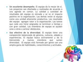  Un excelente desempeño. El equipo da lo mejor de sí.
Los proyectos son diseñados y realizados de acuerdo a
una agenda en común. La calidad y cantidad de
resultados del equipo es elevada y se ve el impacto
positivo en la organización. Los demás verán al equipo
como una unidad altamente productiva. Los resultados
del equipo agregan valor a la organización. Las tareas
que cada uno tiene asignadas se terminan a tiempo y
con gran calidad. Los miembros de equipo se ayudan
unos a otros a sortear obstáculos.
 Uso efectivo de la diversidad. El equipo tiene una
composición balanceada de géneros, culturas, edades y
experiencias. El equipo busca activamente y da la
bienvenida a nuevos miembros que suman
diversidad. El equipo está formado por gente con una
amplia gama de habilidades, conocimientos y actitudes.
 
