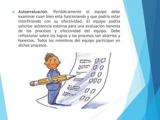  Autoevaluación. Periódicamente el equipo debe
examinar cuan bien está funcionando y que podría estar
interfiriendo con su efectividad. El equipo podría
solicitar asistencia externa para una evaluación honesta
de los procesos y efectividad del equipo. Debe
reflexionar sobre los logros y los procesos son abiertos y
honestos. Todos los miembros del equipo participan en
dichos procesos.
 