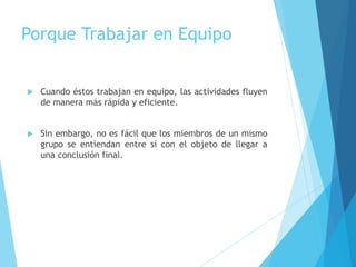Porque Trabajar en Equipo
 Cuando éstos trabajan en equipo, las actividades fluyen
de manera más rápida y eficiente.
 Sin embargo, no es fácil que los miembros de un mismo
grupo se entiendan entre sí con el objeto de llegar a
una conclusión final.
 