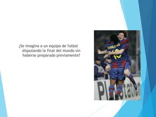 ¿Se imagina a un equipo de futbol
disputando la final del mundo sin
haberse preparado previamente?
 