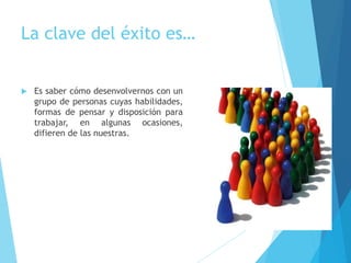 La clave del éxito es…
 Es saber cómo desenvolvernos con un
grupo de personas cuyas habilidades,
formas de pensar y disposición para
trabajar, en algunas ocasiones,
difieren de las nuestras.
 