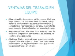 VENTAJAS DEL TRABAJO EN
EQUIPO
 Más motivación. Los equipos satisfacen necesidades de
rango superior. Los miembros de un equipo de trabajo
tienen la oportunidad de aplicar sus conocimientos y
competencias y ser reconocidos por ello, desarrollando
un sentimiento de autoeficacia y pertenencia al grupo.
 Mayor compromiso. Participar en el análisis y toma de
decisiones compromete con las metas del equipo y los
objetivos organizacionales.
 Más ideas. El efecto sinérgico que se produce cuando
las personas trabajan juntas tienen como resultado la
producción de un mayor número de ideas que cuando
una persona trabaja en solitario.
 