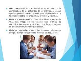  Más creatividad. La creatividad es estimulada con la
combinación de los esfuerzos de los individuos, lo que
ayuda a generar nuevos caminos para el pensamiento y
la reflexión sobre los problemas, procesos y sistemas.
 Mejora la comunicación. Compartir ideas y puntos de
vista con otros, en un entorno que estimula la
comunicación abierta y positiva, contribuye a mejorar
el funcionamiento de la organización.
 Mejores resultados. Cuando las personas trabajan en
equipo, es indiscutible que se mejoran los resultados.
 