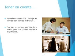 Tener en cuenta…
 No debemos confundir "trabajar en
equipo" con "equipo de trabajo".
 Son dos conceptos que van de la
mano, pero que poseen diferentes
significados.
 