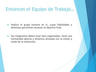 Entonces el Equipo de Trabajo…
 Implica el grupo humano en sí, cuyas habilidades y
destrezas permitirán alcanzar el objetivo final.
 Sus integrantes deben estar bien organizados, tener una
mentalidad abierta y dinámica alineada con la misión y
visión de la Institución.
 